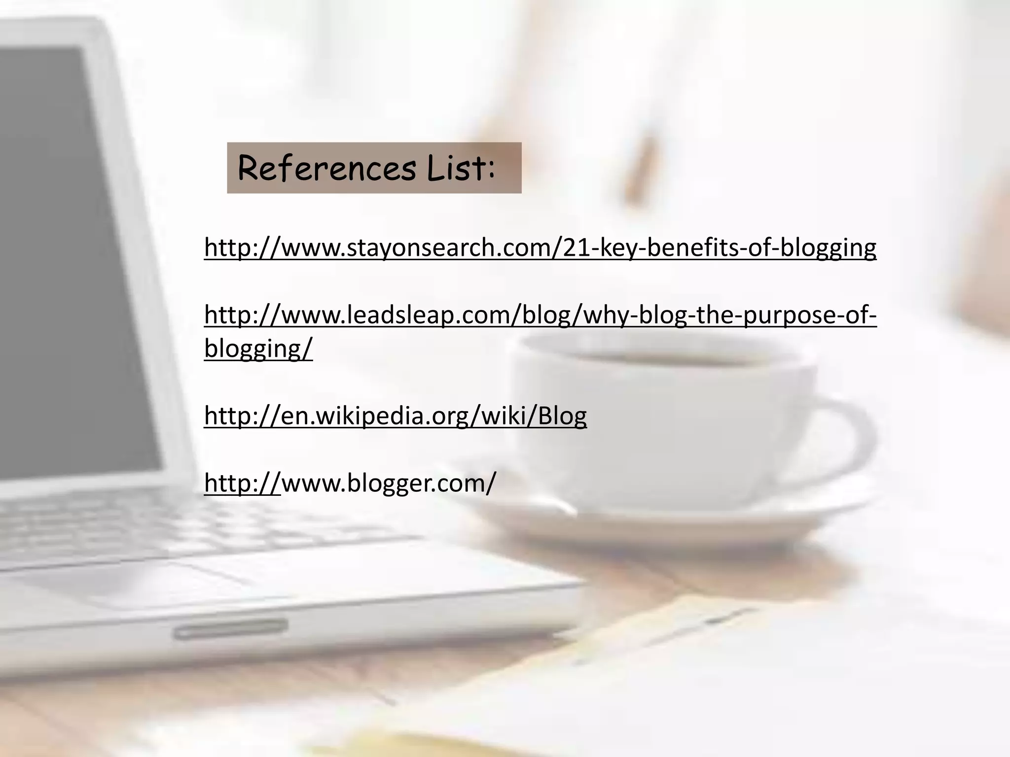 References List:

http://www.stayonsearch.com/21-key-benefits-of-blogging

http://www.leadsleap.com/blog/why-blog-the-purpose-of-
blogging/

http://en.wikipedia.org/wiki/Blog

http://www.blogger.com/
 