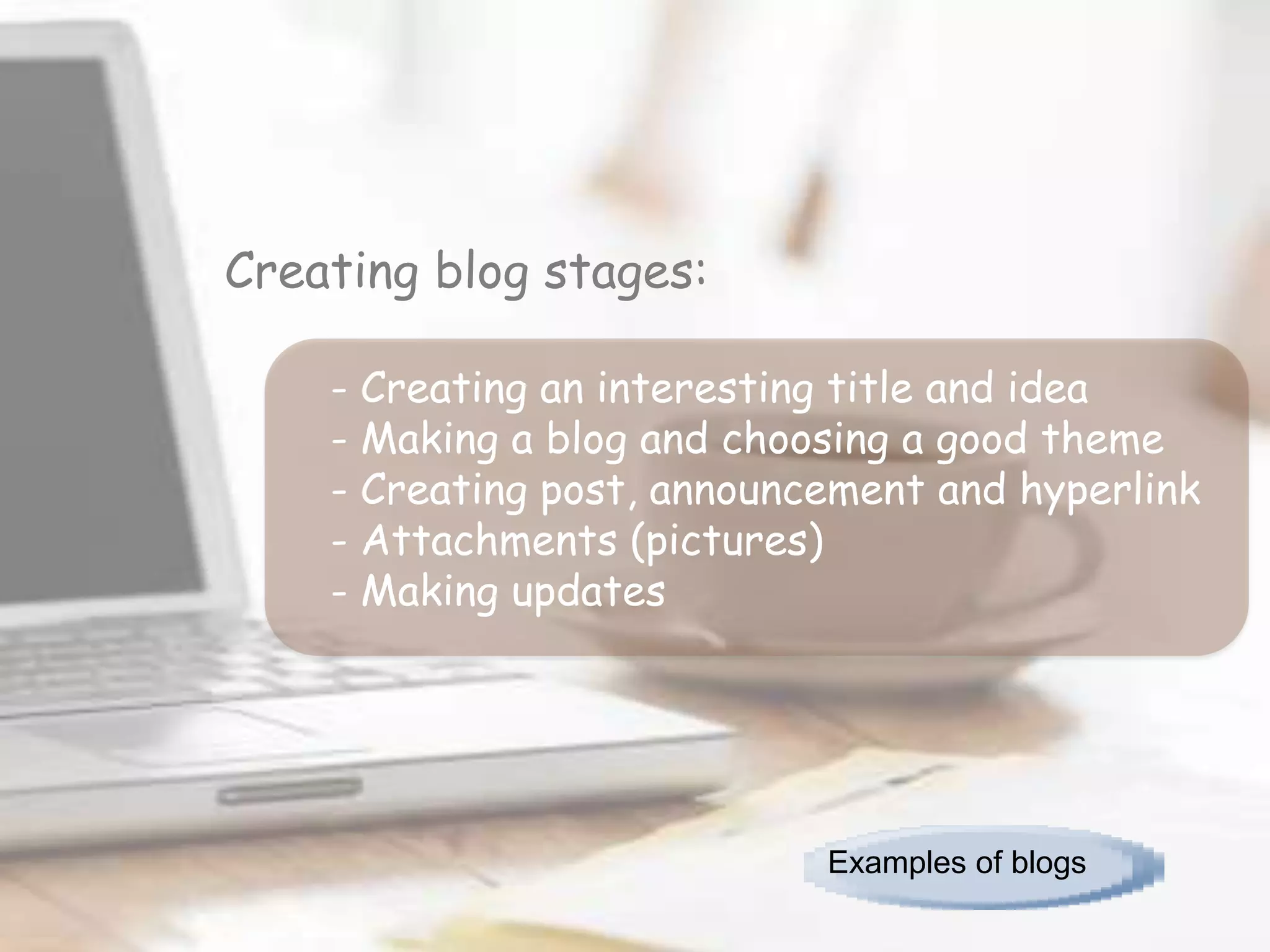 Creating blog stages:

    - Creating an interesting title and idea
    - Making a blog and choosing a good theme
    - Creating post, announcement and hyperlink
    - Attachments (pictures)
    - Making updates




                            Examples of blogs
 