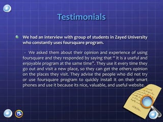 Testimonials

We had an interview with group of students in Zayed University
who constantly uses foursquare program.

 - We asked them about their opinion and experience of using
foursquare and they responded by saying that “ it is a useful and
enjoyable program at the same time”. They use it every time they
go out and visit a new place, so they can get the others opinion
on the places they visit. They advise the people who did not try
or use foursquare program to quickly install it on their smart
phones and use it because its nice, valuable, and useful website.
 