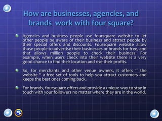 How are businesses, agencies, and
 brands work with four square?
Agencies and business people use foursquare website to let
other people be aware of their business and attract people by
their special offers and discounts. Foursquare website allow
those people to advertise their businesses or brands for free, and
that allows million people to check their business. For
example, when users check into their website there is a very
good chance to find their location and rise their profits.
So, for merchants and other venue owners, it offers “ the
website “ a free set of tools to help you attract customers and
keeps the best ones coming back.
For brands, foursquare offers and provide a unique way to stay in
touch with your followers no matter where they are in the world.
 