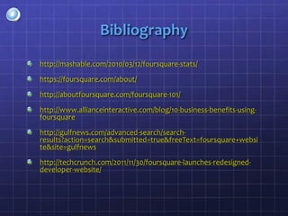 Bibliography
http://mashable.com/2010/03/12/foursquare-stats/

https://foursquare.com/about/

http://aboutfoursquare.com/foursquare-101/

http://www.allianceinteractive.com/blog/10-business-benefits-using-
foursquare

http://gulfnews.com/advanced-search/search-
results?action=search&submitted=true&freeText=foursquare+websi
te&site=gulfnews

http://techcrunch.com/2011/11/30/foursquare-launches-redesigned-
developer-website/
 
