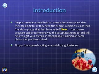 Introduction
People sometimes need help to choose there next place that
they are going to, or they need the people’s opinion such as their
friends on places that they have visited! Now …foursquare
program could recommend you the best places to go to, and will
help you get your friends or other people’s opinion on some
places that you have visited.

Simply, foursquare is acting as a social city guide for us.
 