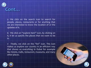 Cont…
5- We click on the search icon to search for
people, places, restaurants or for anything that
we are interested to know the location of or the
updates of it.

6- We click on “explore item” icon, by clicking on
it, it let us specify the places that we want to be
in.

7- Finally, we click on the “list” icon. This icon
makes us explore our country in an efficient way
that shows us everything in Dubai for example
like Hotels, malls, restaurant, museums, and many
other places.
 
