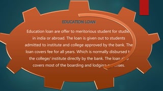 Education loan are offer to meritorious student for studies
in india or abroad. The loan is given out to students
admitted to institute and college approved by the bank. The
loan covers fee for all years. Which is normally disbursed to
the college/ institute directly by the bank. The loan also
covers most of the boarding and lodging expenses.
 