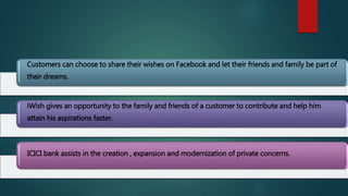 Customers can choose to share their wishes on Facebook and let their friends and family be part of
their dreams.
iWish gives an opportunity to the family and friends of a customer to contribute and help him
attain his aspirations faster.
ICICI bank assists in the creation , expansion and modernization of private concerns.
 
