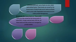 {OWNERSHIP}Public sector Banks are also called
Nationalized banks. These banks are owned by the
Government of India.Private sector banks are Banks
which come under Negotiable Instruments Act but
under private Management.
{EXAMPLES} SBI, Canara Bank etc. These public
banks are fully owned by the Government of
India.HDFC, Punjab national bank, ICICI etc. all
these banks are fully owned and managed by
private lenders.
 