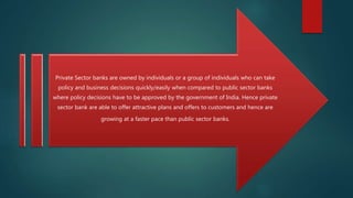 Private Sector banks are owned by individuals or a group of individuals who can take
policy and business decisions quickly/easily when compared to public sector banks
where policy decisions have to be approved by the government of India. Hence private
sector bank are able to offer attractive plans and offers to customers and hence are
growing at a faster pace than public sector banks.
 