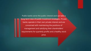 Public banks serve the public interest and can take a
long-term view of public investment strategies. Private
banks operate in their own private interest and are
concerned with maintaining the positions of
management and satisfying their shareholders'
requirements for quarterly profits and a healthy stock
price.
 
