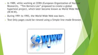  In 1989, while working at CERN (European Organization of Nuclear
Research), “Tim Berners-Lee” proposed to create a global
hypertext project, which later become known as World Wide Web
(W.W.W).
 During 1991 to 1993, the World Wide Web was born.
 Text Only pages could be viewed using a Simple line-mode Browser.
 