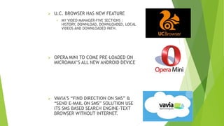  U.C. BROWSER HAS NEW FEATURE
 MY VIDEO MANAGER-FIVE SECTIONS :
HISTORY, DOWNLOAD, DOWNLOADED, LOCAL
VIDEOS AND DOWNLOADED PATH.
 OPERA MINI TO COME PRE-LOADED ON
MICROMAX’S ALL NEW ANDROID DEVICE
 VAVIA’S “FIND DIRECTION ON SMS” &
“SEND E-MAIL ON SMS” SOLUTION USE
ITS SMS BASED SEARCH ENGINE-TEXT
BROWSER WITHOUT INTERNET.
 