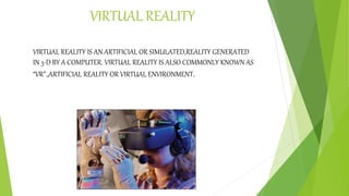 VIRTUAL REALITY
VIRTUAL REALITY IS AN ARTIFICIAL OR SIMULATED,REALITY GENERATED
IN 3-D BY A COMPUTER. VIRTUAL REALITY IS ALSO COMMONLY KNOWN AS
“VR”.,ARTIFICIAL REALITY OR VIRTUAL ENVIRONMENT.
 