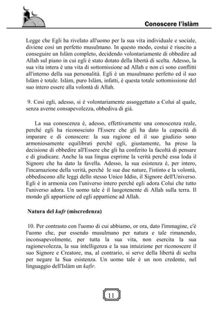 11
Conoscere l’islàm
Legge che Egli ha rivelato all'uomo per la sua vita individuale e sociale,
diviene così un perfetto musulmano. In questo modo, costui è riuscito a
conseguire un Islàm completo, decidendo volontariamente di obbedire ad
Allah sul piano in cui egli è stato dotato della libertà di scelta. Adesso, la
sua vita intera è una vita di sottomissione ad Allah e non ci sono conflitti
all'interno della sua personalità. Egli è un musulmano perfetto ed il suo
Islàm è totale. Islàm, puro Islàm, infatti, è questa totale sottomissione del
suo intero essere alla volontà di Allah.
9. Così egli, adesso, si è volontariamente assoggettato a Colui al quale,
senza averne consapevolezza, obbediva di già.
La sua conoscenza è, adesso, effettivamente una conoscenza reale,
perché egli ha riconosciuto l'Essere che gli ha dato la capacità di
imparare e di conoscere: la sua ragione ed il suo giudizio sono
armoniosamente equilibrati perché egli, giustamente, ha preso la
decisione di obbedire all'Essere che gli ha conferito la facoltà di pensare
e di giudicare. Anche la sua lingua esprime la verità perché essa loda il
Signore che ha dato la favella. Adesso, la sua esistenza è, per intero,
l'incarnazione della verità, perché le sue due nature, l'istinto e la volontà,
obbediscono alle leggi dello stesso Unico Iddio, il Signore dell'Universo.
Egli è in armonia con l'universo intero perché egli adora Colui che tutto
l'universo adora. Un uomo tale è il luogotenente di Allah sulla terra. Il
mondo gli appartiene ed egli appartiene ad Allah.
Natura del kufr (miscredenza)
10. Per contrasto con l'uomo di cui abbiamo, or ora, dato l'immagine, c'è
l'uomo che, pur essendo musulmano per natura e tale rimanendo,
inconsapevolmente, per tutta la sua vita, non esercita la sua
ragionevolezza, la sua intelligenza e la sua intuizione per riconoscere il
suo Signore e Creatore, ma, al contrario, si serve della libertà di scelta
per negare la Sua esistenza. Un uomo tale è un non credente, nel
linguaggio dell'Islàm un kafir.
 