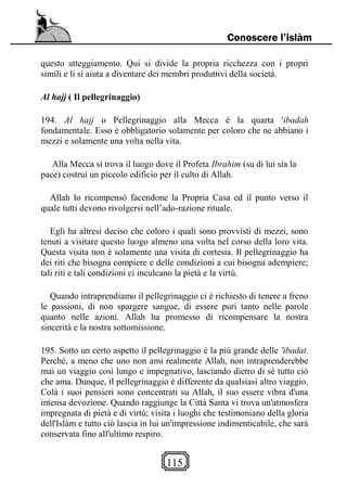 115
Conoscere l’islàm
questo atteggiamento. Qui si divide la propria ricchezza con i propri
simili e li si aiuta a diventare dei membri produttivi della società.
Al hajj ( Il pellegrinaggio)
194. Al hajj o Pellegrinaggio alla Mecca è la quarta 'ibadah
fondamentale. Esso è obbligatorio solamente per coloro che ne abbiano i
mezzi e solamente una volta nella vita.
Alla Mecca si trova il luogo dove il Profeta Ibrahim (su di lui sia la
pace) costruì un piccolo edificio per il culto di Allah.
Allah lo ricompensò facendone la Propria Casa ed il punto verso il
quale tutti devono rivolgersi nell’ado-razione rituale.
Egli ha altresì deciso che coloro i quali sono provvisti di mezzi, sono
tenuti a visitare questo luogo almeno una volta nel corso della loro vita.
Questa visita non è solamente una visita di cortesia. Il pellegrinaggio ha
dei riti che bisogna compiere e delle condizioni a cui bisogna adempiere;
tali riti e tali condizioni ci inculcano la pietà e la virtù.
Quando intraprendiamo il pellegrinaggio ci è richiesto di tenere a freno
le passioni, di non spargere sangue, di essere puri tanto nelle parole
quanto nelle azioni. Allah ha promesso di ricompensare la nostra
sincerità e la nostra sottomissione.
195. Sotto un certo aspetto il pellegrinaggio è la più grande delle 'ibadat.
Perché, a meno che uno non ami realmente Allah, non intraprenderebbe
mai un viaggio così lungo e impegnativo, lasciando dietro di sé tutto ciò
che ama. Dunque, il pellegrinaggio è differente da qualsiasi altro viaggio.
Colà i suoi pensieri sono concentrati su Allah, il suo essere vibra d'una
intensa devozione. Quando raggiunge la Città Santa vi trova un'atmosfera
impregnata di pietà e di virtù; visita i luoghi che testimoniano della gloria
dell'Islàm e tutto ciò lascia in lui un'impressione indimenticabile, che sarà
conservata fino all'ultimo respiro.
 