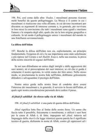 116
Conoscere l’islàm
196. Poi, così come dalle altre 'ibadat, i musulmani possono ricavare
molti benefici da questo pellegrinaggio. La Mecca è il centro in cui i
musulmani si riuniscono una volta all'anno, in cui devono incontrarsi per
discutere su argomenti di interesse comune e, in generale, per ravvivare
in loro stessi la convinzione che tutti i musulmani sono eguali e meritano
l'amore e la simpatia degli altri, quale che sia la loro origine geografica o
culturale. In tal modo il pellegrinaggio unisce i musulmani del mondo in
una fratellanza sovrannazionale.
La difesa dell'Islàm
197. Benché la difesa dell'Islàm non sia, esplicitamente, un principio
fondamentale, l'esigenza di ciò e la sua importanza sono state sottolineate
a più riprese nel Corano e nel Hadith. Essa è, nella sua essenza, la prova
della nostra sincerità di seguaci dell'Islàm.
Se noi non difendiamo un amico dagli intrighi e dalle aggressioni dei
suoi nemici, né ci preoccupiamo dei suoi interessi, se ciò che ci guida è
solamente il nostro egoismo, in verità siamo dei falsi amici. Nello stesso
modo, se proclamiamo la nostra fede nell'Islàm, dobbiamo gelosamente
difendere e salvaguardare il prestigio dell'Islàm.
Nostra unica guida nella nostra linea di condotta deve essere
l'interesse dei musulmani e, in generale, il servizio in favore dell'Islàm, al
quale ogni nostra considerazione personale deve cedere il passo.
Al jihàd fi sabilillah (lo sforzo sulla via di Allah)
198. Al jihad fi sabilillah è una parte di questa difesa dell'Islàm.
Jihad significa lotta fino al limite delle nostre forze. Un uomo che
faccia tutto il possibile, fisicamente o moralmente, o utilizzi i suoi beni
per la causa di Allah è, di fatto, impegnato nel jihad, tuttavia nel
linguaggio della shari'a (la legge islamica) questa parola ha il significato
tecnico di guerra, dichiarata in nome di Allah, contro gli oppressori ed i
 