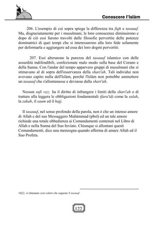 122
Conoscere l’islàm
206. L'esempio di cui sopra spiega la differenza tra fiqh e tasauuf.
Ma, disgraziatamente per i musulmani, le loro conoscenze diminuirono e
dopo di ciò essi furono travolti dalle filosofie pervertite delle potenze
dominatrici di quei tempi che si interessarono alla loro fede solamente
per deformarla e aggiungere ad essa dei loro dogmi pervertiti.
207. Essi alterarono la purezza del tasauuf islamico con delle
assurdità indifendibili, confezionate malo modo sulla base del Corano e
della Sunna. Con l'andar del tempo apparvero gruppi di musulmani che si
stimavano al di sopra dell'osservanza della shari'ah. Tali individui non
avevano capito nulla dell'Islàm, perché l'Islàm non potrebbe ammettere
un tasauuf che s'allontanasse e deviasse dalla shari'ah.
Nessun sufi 16[2] ha il diritto di infrangere i limiti della shari'ah o di
trattare alla leggera le obbligazioni fondamentali (fara'id) come la salah,
la zakah, il saum ed il hajj.
Il tasauuf, nel senso profondo della parola, non è che un intenso amore
di Allah e del suo Messaggero Muhàmmad (pbsl) ed un tale amore
richiede una totale obbedienza ai Comandamenti contenuti nel Libro di
Allah e nella Sunna del Suo Inviato. Chiunque si allontani questi
Comandamenti, dice una menzogna quando afferma di amare Allah ed il
Suo Profeta.
16[2] si chiamano così coloro che seguono il tasauuf.
 