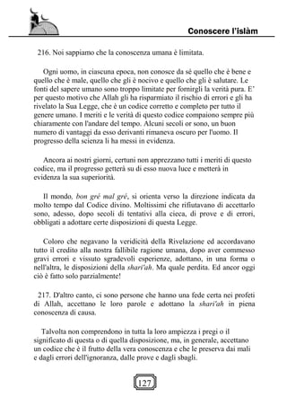 127
Conoscere l’islàm
216. Noi sappiamo che la conoscenza umana è limitata.
Ogni uomo, in ciascuna epoca, non conosce da sé quello che è bene e
quello che è male, quello che gli è nocivo e quello che gli è salutare. Le
fonti del sapere umano sono troppo limitate per fornirgli la verità pura. E’
per questo motivo che Allah gli ha risparmiato il rischio di errori e gli ha
rivelato la Sua Legge, che è un codice corretto e completo per tutto il
genere umano. I meriti e le verità di questo codice compaiono sempre più
chiaramente con l'andare del tempo. Alcuni secoli or sono, un buon
numero di vantaggi da esso derivanti rimaneva oscuro per l'uomo. Il
progresso della scienza li ha messi in evidenza.
Ancora ai nostri giorni, certuni non apprezzano tutti i meriti di questo
codice, ma il progresso getterà su di esso nuova luce e metterà in
evidenza la sua superiorità.
Il mondo, bon gré mal gré, si orienta verso la direzione indicata da
molto tempo dal Codice divino. Moltissimi che rifiutavano di accettarlo
sono, adesso, dopo secoli di tentativi alla cieca, di prove e di errori,
obbligati a adottare certe disposizioni di questa Legge.
Coloro che negavano la veridicità della Rivelazione ed accordavano
tutto il credito alla nostra fallibile ragione umana, dopo aver commesso
gravi errori e vissuto sgradevoli esperienze, adottano, in una forma o
nell'altra, le disposizioni della shari'ah. Ma quale perdita. Ed ancor oggi
ciò è fatto solo parzialmente!
217. D'altro canto, ci sono persone che hanno una fede certa nei profeti
di Allah, accettano le loro parole e adottano la shari'ah in piena
conoscenza di causa.
Talvolta non comprendono in tutta la loro ampiezza i pregi o il
significato di questa o di quella disposizione, ma, in generale, accettano
un codice che è il frutto della vera conoscenza e che le preserva dai mali
e dagli errori dell'ignoranza, dalle prove e dagli sbagli.
 
