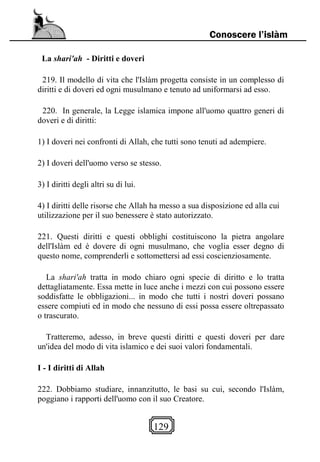 129
Conoscere l’islàm
La shari'ah - Diritti e doveri
219. Il modello di vita che l'Islàm progetta consiste in un complesso di
diritti e di doveri ed ogni musulmano e tenuto ad uniformarsi ad esso.
220. In generale, la Legge islamica impone all'uomo quattro generi di
doveri e di diritti:
1) I doveri nei confronti di Allah, che tutti sono tenuti ad adempiere.
2) I doveri dell'uomo verso se stesso.
3) I diritti degli altri su di lui.
4) I diritti delle risorse che Allah ha messo a sua disposizione ed alla cui
utilizzazione per il suo benessere è stato autorizzato.
221. Questi diritti e questi obblighi costituiscono la pietra angolare
dell'Islàm ed è dovere di ogni musulmano, che voglia esser degno di
questo nome, comprenderli e sottomettersi ad essi coscienziosamente.
La shari'ah tratta in modo chiaro ogni specie di diritto e lo tratta
dettagliatamente. Essa mette in luce anche i mezzi con cui possono essere
soddisfatte le obbligazioni... in modo che tutti i nostri doveri possano
essere compiuti ed in modo che nessuno di essi possa essere oltrepassato
o trascurato.
Tratteremo, adesso, in breve questi diritti e questi doveri per dare
un'idea del modo di vita islamico e dei suoi valori fondamentali.
I - I diritti di Allah
222. Dobbiamo studiare, innanzitutto, le basi su cui, secondo l'Islàm,
poggiano i rapporti dell'uomo con il suo Creatore.
 