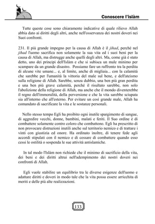 133
Conoscere l’islàm
Tutte queste cose sono chiaramente indicative di quale rilievo Allah
abbia dato ai diritti degli altri, anche nell'osservanza dei nostri doveri nei
Suoi confronti.
231. Il più grande impegno per la causa di Allah è il jihad, perché nel
jihad l'uomo sacrifica non solamente la sua vita ed i suoi beni per la
causa di Allah, ma distrugge anche quelli degli altri. Ma, come già è stato
detto, uno dei principi dell'Islàm e che si subisca un male minimo per
scampare da un grande disastro. Possiamo fare un raffronto tra la perdita
di alcune vite umane... e, al limite, anche di migliaia... con la calamità
che sarebbe per l'umanità la vittoria del male sul bene, e dell'ateismo
sulla religione di Allah. Sarebbe, senza dubbio, una ben più gran perdita
e una ben più grave calamità, perché il risultato sarebbe, non solo
l'abolizione della religione di Allah, ma anche che il mondo diventerebbe
il regno dell'immoralità, della perversione e che la vita sarebbe sciupata
sia all'interno che all'esterno. Per evitare un così grande male, Allah ha
comandato di sacrificare la vita e le sostanze personali.
Nello stesso tempo Egli ha proibito ogni inutile spargimento di sangue,
di aggredire vecchi, donne, bambini, malati e feriti. Il Suo ordine è di
combattere solamente contro coloro che combattono. Egli ha prescritto di
non provocare distruzioni inutili anche sul territorio nemico e di trattare i
vinti con giustizia ed onore. Ha ordinato inoltre, di tenere fede agli
accordi stipulati con il nemico e di cessare di combattere quando esso
cessi le ostilità o sospenda le sue attività antislamiche.
In tal modo l'Islàm non richiede che il minimo di sacrificio della vita,
dei beni e dei diritti altrui nell'adempimento dei nostri doveri nei
confronti di Allah.
Egli vuole stabilire un equilibrio tra le diverse esigenze dell'uomo e
adattare diritti e doveri in modo tale che la vita possa essere arricchita di
meriti e delle più alte realizzazioni.
 