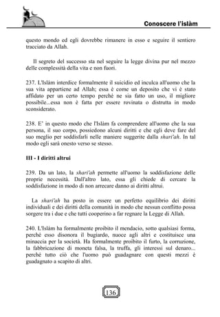 136
Conoscere l’islàm
questo mondo ed egli dovrebbe rimanere in esso e seguire il sentiero
tracciato da Allah.
Il segreto del successo sta nel seguire la legge divina pur nel mezzo
delle complessità della vita e non fuori.
237. L'Islàm interdice formalmente il suicidio ed inculca all'uomo che la
sua vita appartiene ad Allah; essa è come un deposito che vi è stato
affidato per un certo tempo perché ne sia fatto un uso, il migliore
possibile...essa non è fatta per essere rovinata o distrutta in modo
sconsiderato.
238. E’ in questo modo che l'Islàm fa comprendere all'uomo che la sua
persona, il suo corpo, possiedono alcuni diritti e che egli deve fare del
suo meglio per soddisfarli nelle maniere suggerite dalla shari'ah. In tal
modo egli sarà onesto verso se stesso.
III - I diritti altrui
239. Da un lato, la shari'ah permette all'uomo la soddisfazione delle
proprie necessità. Dall'altro lato, essa gli chiede di cercare la
soddisfazione in modo di non arrecare danno ai diritti altrui.
La shari'ah ha posto in essere un perfetto equilibrio dei diritti
individuali e dei diritti della comunità in modo che nessun conflitto possa
sorgere tra i due e che tutti cooperino a far regnare la Legge di Allah.
240. L'Islàm ha formalmente proibito il mendacio, sotto qualsiasi forma,
perché esso disonora il bugiardo, nuoce agli altri e costituisce una
minaccia per la società. Ha formalmente proibito il furto, la corruzione,
la fabbricazione di moneta falsa, la truffa, gli interessi sul denaro...
perché tutto ciò che l'uomo può guadagnare con questi mezzi è
guadagnato a scapito di altri.
 