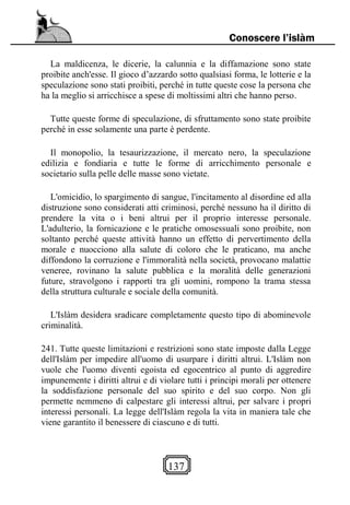 137
Conoscere l’islàm
La maldicenza, le dicerie, la calunnia e la diffamazione sono state
proibite anch'esse. Il gioco d’azzardo sotto qualsiasi forma, le lotterie e la
speculazione sono stati proibiti, perché in tutte queste cose la persona che
ha la meglio si arricchisce a spese di moltissimi altri che hanno perso.
Tutte queste forme di speculazione, di sfruttamento sono state proibite
perché in esse solamente una parte è perdente.
Il monopolio, la tesaurizzazione, il mercato nero, la speculazione
edilizia e fondiaria e tutte le forme di arricchimento personale e
societario sulla pelle delle masse sono vietate.
L'omicidio, lo spargimento di sangue, l'incitamento al disordine ed alla
distruzione sono considerati atti criminosi, perché nessuno ha il diritto di
prendere la vita o i beni altrui per il proprio interesse personale.
L'adulterio, la fornicazione e le pratiche omosessuali sono proibite, non
soltanto perché queste attività hanno un effetto di pervertimento della
morale e nuocciono alla salute di coloro che le praticano, ma anche
diffondono la corruzione e l'immoralità nella società, provocano malattie
veneree, rovinano la salute pubblica e la moralità delle generazioni
future, stravolgono i rapporti tra gli uomini, rompono la trama stessa
della struttura culturale e sociale della comunità.
L'Islàm desidera sradicare completamente questo tipo di abominevole
criminalità.
241. Tutte queste limitazioni e restrizioni sono state imposte dalla Legge
dell'Islàm per impedire all'uomo di usurpare i diritti altrui. L'Islàm non
vuole che l'uomo diventi egoista ed egocentrico al punto di aggredire
impunemente i diritti altrui e di violare tutti i principi morali per ottenere
la soddisfazione personale del suo spirito e del suo corpo. Non gli
permette nemmeno di calpestare gli interessi altrui, per salvare i propri
interessi personali. La legge dell'Islàm regola la vita in maniera tale che
viene garantito il benessere di ciascuno e di tutti.
 