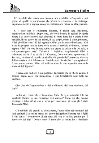 14
Conoscere l’islàm
E’ possibile che esista una tirannia, una crudeltà, un'ingiustizia più
grandi di quelle di quest'uomo che sfrutta la creazione e la costringe,
impudentemente, a seguire un corso contrario alla natura ed alla giustizia.
15. Il kufr non è solamente tirannia, è anche vera ribellione,
ingratitudine, infedeltà. Dopo tutto, che cos'è l'uomo in realtà? Di quale
potere e di quale autorità egli dispone? E’ stato forse lui a creare il suo
cervello, il suo cuore, la sua anima, il suo corpo, o non è stato, piuttosto,
Allah che li ha creati? E’ lui oppure è Allah che ha creato l'universo? Chi
è che ha piegato tutte le forze della natura al servizio dell'uomo, l'uomo
oppure Allah? Se tutte le cose sono state create da Allah e da Lui solo, a
chi appartengono esse? Chi ne è il legittimo proprietario? Allah e
solamente Allah. E se Allah è il Creatore, Colui cui tutto appartiene, il
Sovrano, c'è forse al mondo un ribelle più grande dell'uomo che si serve
della creazione di Allah contro i Suoi decreti, che rivolta il suo spirito ed
il suo cuore contro Allah ed utilizza tutte le sue capacità contro la
Volontà del Signore?
Il servo che tradisce il suo padrone, l'ufficiale che si ribella contro il
proprio paese, colui che misconosce il suo benefattore sono tutti dei
traditori.
Che dire dell'ingratitudine e del tradimento del non credente, del
kafir?
In fin dei conti, chi è l'autentica fonte di ogni autorità? Chi ha
innalzato l'uomo in una posizione così elevata? Tutto ciò che l'uomo
possiede e tutto ciò di cui si serve per beneficare gli altri gli è stato
donato da Allah.
Gli obblighi più grandi, su questa terra, l'uomo li ha nei confronti dei
suoi genitori. Ma chi ha messo nel cuore dei genitori l'amore per i figli?
E chi ispira il sentimento di far tutto ciò che è in loro potere per il
benessere dei figli? Donde nasce il fatto che la madre ha il desiderio
 