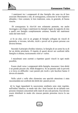 141
Conoscere l’islàm
I matrimoni tra i componenti di due famiglie che sono tra di loro
associate liberamente e che, di conseguenza, conoscono le loro rispettive
abitudini, i loro costumi, le loro tradizioni, sono, in generale, di buona
riuscita.
Di conseguenza la shari'ah non solamente permette, ma anche
incoraggia e privilegia i matrimoni tra famiglie legate da rapporto di clan
a quelli con famiglie completamente estranee, benché tali matrimoni
siano del tutto leciti .
c) In un clan, cioè in un gruppo di famiglie collegate da vincoli di
parentela, si trovano, talvolta, ricchi e poveri ed in genere persone con
diversa fortuna.
Secondo il principio d'ordine islamico, la famiglia di un uomo ha su di
lui un diritto prioritario. Il rispetto di questi doveri nei confronti della
famiglia si chiama, tecnicamente silah ar -rahim.
I musulmani sono esortati a rispettare questi vincoli in ogni modo
possibile.
Essere sleali verso i componenti della famiglia, trascurare i loro diritti
è un grande peccato che Allah disapprova. Se un parente cade in povertà
o si trova in difficoltà i suoi parenti più ricchi e più facoltosi hanno il
dovere di aiutarlo.
Nella zakah e nelle altre elemosine una speciale attenzione è stata
raccomandata nei confronti dei diritti dei parenti poveri.
d) Le leggi riguardanti la successione ereditaria sono state regolate,
nell'ordine islamico, in modo tale che i beni lasciati da un defunto non
possono rimanere concentrati nelle mani di una sola persona. Essi devono
essere distribuiti in modo che ciascun parente prossimo riceva la sua
parte.
 
