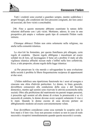 144
Conoscere l’islàm
Tutti i credenti sono esortati a guardare sempre, mentre soddisfano i
propri bisogni, alle condizioni dei loro prossimi congiunti, dei loro amici
ed associati, dei loro vicini e concittadini.
246. Fino a questo momento abbiamo esaminato la natura delle
relazioni dell'uomo con i più vicini. Mettiamo, adesso, le cose in una
prospettiva più ampia e vediamo quale tipo di comunità l'Islàm vuole
istituire.
Chiunque abbracci l'Islàm non entra solamente nella religione, ma
anche nella comunità islamica.
La shari'ah ha formulato, per questa fratellanza più allargata, certe
regole di condotta. Queste regole obbligano i musulmani ad essere
solidali tra di loro, ad incoraggiare il bene ed a proibire il male ed alla
vigilanza islamica affinché nessun male s’infiltri nella loro collettività.
Ecco, a tale proposito, alcune regole della legge islamica:
a) Per preservare la vita morale e salvaguardare la sana evoluzione
della società è proibita la libera frequentazione reciproca di appartenenti
ai due sessi.
L'Islàm stabilisce una ripartizione funzionale tra i sessi ed assegna a
ciascuno una sfera d'attività particolare. Le donne, in linea generale,
dovrebbero consacrarsi alla conduzione della casa e del focolare
domestico, mentre agli uomini sono riservate le attività economiche nella
società. Oltre alla proibizione del matrimonio tra parenti troppo prossimi,
è prescritto agli uomini ed alle donne di evitare la promiscuità e se v'è
necessità di contatto, le donne devono avere scoperti solamente il viso e
le mani. Quando le donne escono di casa devono portare un
abbigliamento modesto ed essere convenientemente velate.
Esse dovrebbero considerare come cosa normale lo scoprire solo le
loro mani e il loro viso. Esse non possono svelarsi se non in caso di reale
necessità e ricoprirsi immediatamente quando questa necessità è cessata.
 