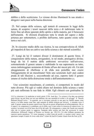 19
Conoscere l’islàm
dubbio e dello scetticismo. La visione divina illuminerà la sua strada e
dirigerà i suoi passi nella buona direzione.
25. Nel campo della scienza, egli tenterà di conoscere le leggi della
natura, di scoprire i tesori nascosti della terra e di indirizzare tutte le
forze fino ad allora ignorate dello spirito e della materia, per il benessere
dell'umanità. Si sforzerà d'esplorare tutte le strade del sapere e della
potenza per sottomettere, a profitto dell'uomo, tutto quanto esiste sulla
terra e nei cieli.
26. In ciascuno stadio della sua ricerca, la sua consapevolezza di Allah
gli impedirà di fare un cattivo uso della scienza e dei metodi scientifici.
27. Lungi da lui il vantarsi d'esser il dominatore di queste forze, il
conquistatore della natura, arrogandosi, in tal modo, prerogative divine;
lungi da lui il nutrire delle ambizioni sovversive sull'universo,
sottomettendo il genere umano e stabilendo la sua supremazia su tutto,
senza indietreggiare nemmeno di fronte all'uso dei mezzi più vili. Un tale
atteggiamento di ribellione e di sfida non potrebbe mai essere
l'atteggiamento di un musulmano! Solo uno scienziato kafir può cadere
preda di tali illusioni e, soccombendo ad esse, esporre tutto il genere
umano al rischio della distruzione totale e dell'annientamento1[1].
Uno scienziato musulmano, al contrario, si comporterà in modo del
tutto diverso. Più egli ci vedrà chiaro nel dominio della scienza e tanto
più sarà rafforzata la sua fede in Allah. Egli chinerà con gratitudine la
1[1] La situazione è la medesima ai nostri giorni. Il Dr. Joad dice: “La scienza ci ha dato una potenza
quasi divina, ma per farne uso noi non abbiamo che una mentalità di scolari o di selvaggi”. Il filosofo
Beltrand Russell scrive: “ In generale, noi ci troviamo coinvolti in una gara tra l'abilità umana come
mezzo e la follia umana come fine: ogni aumento di abilità richiesta per arrivarvi è orientata verso il
male. Il genere umano ha potuto sopravvivere fino ad ora grazie all'ignoranza ed all'incompetenza. Ma se
il sapere e la competenza si combinano con la follia, non ci può essere la sicurezza di sopravvivere. La
scienza è un potere sia di far bene che di far del male. Di conseguenza, a meno che l'uomo non aumenti
oltre che in scienza anche in saggezza, l'aumento della scienza non farà che accrescere le nostre
tribolazioni. (B.Russell: Impact of Science on Society, pp. 120-121). Un altro brillante pensatore ha
espresso questo paradosso: “Ci viene insegnato a volare come gli uccelli e a nuotare come i pesci, ma
ignoriamo sempre il modo di vivere sulla terra!” (citato da Joad in Counter Attack from the East, p.28)
 