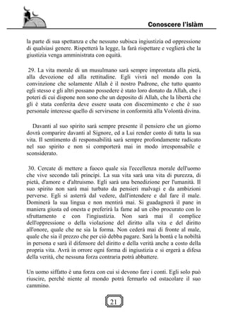 21
Conoscere l’islàm
la parte di sua spettanza e che nessuno subisca ingiustizia od oppressione
di qualsiasi genere. Rispetterà la legge, la farà rispettare e veglierà che la
giustizia venga amministrata con equità.
29. La vita morale di un musulmano sarà sempre improntata alla pietà,
alla devozione ed alla rettitudine. Egli vivrà nel mondo con la
convinzione che solamente Allah è il nostro Padrone, che tutto quanto
egli stesso e gli altri possano possedere è stato loro donato da Allah, che i
poteri di cui dispone non sono che un deposito di Allah, che la libertà che
gli è stata conferita deve essere usata con discernimento e che è suo
personale interesse quello di servirsene in conformità alla Volontà divina.
Davanti al suo spirito sarà sempre presente il pensiero che un giorno
dovrà comparire davanti al Signore, ed a Lui render conto di tutta la sua
vita. Il sentimento di responsabilità sarà sempre profondamente radicato
nel suo spirito e non si comporterà mai in modo irresponsabile e
sconsiderato.
30. Cercate di mettere a fuoco quale sia l'eccellenza morale dell'uomo
che vive secondo tali principi. La sua vita sarà una vita di purezza, di
pietà, d'amore e d'altruismo. Egli sarà una benedizione per l'umanità. Il
suo spirito non sarà mai turbato da pensieri malvagi e da ambizioni
perverse. Egli si asterrà dal vedere, dall'intendere e dal fare il male.
Dominerà la sua lingua e non mentirà mai. Si guadagnerà il pane in
maniera giusta ed onesta e preferirà la fame ad un cibo procurato con lo
sfruttamento e con l'ingiustizia. Non sarà mai il complice
dell'oppressione o della violazione del diritto alla vita e del diritto
all'onore, quale che ne sia la forma. Non cederà mai di fronte al male,
quale che sia il prezzo che per ciò debba pagare. Sarà la bontà e la nobiltà
in persona e sarà il difensore del diritto e della verità anche a costo della
propria vita. Avrà in orrore ogni forma di ingiustizia e si ergerà a difesa
della verità, che nessuna forza contraria potrà abbattere.
Un uomo siffatto è una forza con cui si devono fare i conti. Egli solo può
riuscire, perché niente al mondo potrà fermarlo od ostacolare il suo
cammino.
 