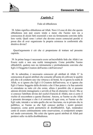 24
Conoscere l’islàm
Capitolo 2
Fede ed obbedienza
38. Islàm significa obbedienza ad Allah. Non è il caso di dire che questa
obbedienza non può essere totale a meno che l'uomo non sia a
conoscenza di alcuni fatti essenziali e non sia fermamente convinto della
loro verità. Quali sono i criteri che devono essere conosciuti perché si
possa dire di aver organizzato la propria esistenza in conformità alle
direttive divine?
Quest'argomento è ciò che ci proponiamo di trattare nel presente
capitolo.
39. In primo luogo è necessario avere un'incrollabile fede che Allah è un
Essere reale e non una realtà immaginaria. Come potrebbe l'uomo
obbedirGli, qualora non sia intimamente e profondamente convinto che
Egli è il Soggetto Creatore dell'uomo e dell'universo?
40. In subordine, è necessario conoscere gli attributi di Allah. E’ la
conoscenza di questi attributi che consente all'uomo di coltivare le qualità
più alte e di condurre una vita virtuosa e di bontà. Se si ignora la realtà di
Allah, se si ignora che Egli è il Creatore dell'universo, se si ignora che
Egli è l'unico Soggetto della divinità e che il Suo potere e la Sua autorità
si estendono su tutto ciò che esiste, allora è possibile che si possano
adorare divinità immaginarie e servirle al fine di ottenerne i favori. Ma se
si conosce l'attributo divino del tauhid (l'unicità di Allah), non si corre il
rischio di soccombere a questa illusione. Ancora, se l'uomo sa che Allah
è presente dovunque e che è al corrente di ogni cosa, se l'uomo sa che
Egli vede, intende e sa tutto quello che noi facciamo, sia in privato che in
pubblico, se l'uomo sa che Egli conosce perfino i nostri pensieri
inespressi, come potrà permettersi di disobbedirGli. Egli, rendendosi
conto di essere continuamente sotto osservazione, si comporterà sempre
nel modo conveniente. Ma colui che ignora questi attributi di Allah può
perdersi sulla via della disobbedienza.
 