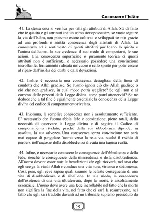 25
Conoscere l’islàm
41. La stessa cosa si verifica per tutti gli attributi di Allah. Sta di fatto
che le qualità e gli attributi che un uomo deve possedere, se vuole seguire
la via dell'Islàm, non possono essere coltivati e sviluppati se non grazie
ad una profonda e sentita conoscenza degli attributi di Allah. La
conoscenza ed il sentimento di questi attributi purificano lo spirito e
l'anima dell'uomo, le sue credenze, il suo modo di comportarsi, le sue
azioni. Una conoscenza superficiale o puramente teorica di questi
attributi non è sufficiente, è necessario possedere una convinzione
incrollabile, fermamente radicata nel cuore e nello spirito per poter essere
al riparo dall'insidia dei dubbi e dalle deviazioni.
42. Inoltre è necessaria una conoscenza dettagliata della linea di
condotta che Allah gradisce. Se l'uomo ignora ciò che Allah gradisce o
ciò che non gradisce, in qual modo potrà scegliere? Se egli non è al
corrente delle precetti della Legge divina, come potrà attenervisi? Se ne
deduce che a tal fine è egualmente essenziale la conoscenza della Legge
divina del codice di comportamento rivelato.
43. Insomma, la semplice conoscenza non è assolutamente sufficiente.
E’ necessario che l'uomo abbia fede e convinzione, piene totali, della
necessità di osservare la Legge divina e di seguire il Codice di
comportamento rivelato, perché dalla sua obbedienza dipende, in
assoluto, la sua salvezza. Una conoscenza senza convinzione non sarà
mai capace di pungolare l'uomo verso la retta via, sicché il rischio di
perdersi nell'impasse della disobbedienza diventa una tragica realtà.
44. Infine, è necessario conoscere le conseguenze dell'obbedienza e della
fede, nonché le conseguenze della miscredenza e della disobbedienza.
All'uomo devono esser note le benedizioni che egli riceverà, nel caso che
egli scelga la via di Allah e conduca una vita pura, virtuosa e sottomessa.
Così, pure, egli deve sapere quali saranno le nefaste conseguenze di una
vita di disobbedienza e di ribellione. In tale modo, la conoscenza
dell'esistenza di una vita ultraterrena, dopo la morte, è assolutamente
essenziale. L'uomo deve avere una fede incrollabile nel fatto che la morte
non significa la fine della vita, nel fatto che ci sarà la resurrezione, nel
fatto che egli sarà tradotto davanti ad un tribunale supremo presieduto da
 
