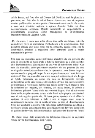 26
Conoscere l’islàm
Allah Stesso, nel fatto che nel Giorno del Giudizio, sarà la giustizia a
prevalere, nel fatto che le azioni buone riceveranno una ricompensa,
mentre quelle cattive saranno punite. Ciascuno riceverà quello che merita
e non sarà possibile sottrarsi a questo decreto. Tutto ciò deve
necessariamente accadere. Questo sentimento di responsabilità è
assolutamente essenziale come presupposto di un’obbedienza
incondizionata alla Legge di Allah.
45. Un uomo, il quale non abbia alcuna idea sulla vita futura, potrebbe
considerare prive di importanza l'obbedienza e la disobbedienza. Egli
potrebbe credere che tanto colui che ha obbedito, quanto colui che ha
disobbedito, avranno la medesima sorte: entrambi, dopo la morte,
torneranno in polvere!
Con una tale mentalità, come potremmo attenderci da una persona che
essa si sottometta di buon grado a tutte le restrizioni ed a quei sacrifici
che, inevitabilmente, conseguono ad una vita di obbedienza attiva? Con
una tale mentalità, come potremmo attenderci da una persona che essa
eviti quelle azioni peccaminose che, in apparenza, non danno luogo in
questo mondo a pregiudizio per la sua reputazione o per i suoi interessi
materiali? Con tale mentalità un uomo non può sottomettersi alla Legge
di Allah. Solamente un uomo che non sia fermamente convinto
dell'esistenza della vita futura e del giudizio divino non saprà resistere,
con fermezza e risolutezza, nelle acque agitate della vita, in mezzo a tutte
le seduzioni del peccato, del crimine, del male; infatti, il dubbio e
l'esitazione privano l'uomo della sua volontà d'agire. Non si può essere
fermi nella propria condotta se non si sia fermi nelle proprie convinzioni;
non si può seguire questa via, di buon grado, qualora non si abbia la
certezza di aver interesse a farlo e non si sappia quali siano le
conseguenze negative che si verificheranno in caso di disobbedienza.
Così, per condurre la propria vita nella linea dell'obbedienza ad Allah, è
necessario essere consapevoli delle conseguenze che derivano dalla fede,
di quelle che derivano dalla miscredenza, dell'esistenza di una vita futura.
46. Questi sono i fatti essenziali che dobbiamo conoscere, se vogliamo
vivere la vita di obbedienza, cioè l'Islàm.
 