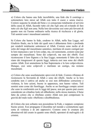 28
Conoscere l’islàm
a) Coloro che hanno una fede incrollabile, una fede che li costringe a
sottomettere loro stessi ad Allah con tutto il cuore e senza riserve.
Costoro seguono la strada del bene e si consacrano totalmente al servizio
della causa di Allah, facendo tutto ciò che Egli ama ed evitando di fare
tutto ciò che Egli non ama. Nella loro devozione essi sono più ferventi di
quanto non sia l'uomo ordinario nella ricerca di ricchezza e di gloria.
Tali uomini sono i musulmani autentici.
b) Coloro che hanno la fede, credono in Allah, nella Sua Legge, nel
Giudizio finale, ma la fede dei quali non è abbastanza forte e profonda
per renderli totalmente sottomessi al Allah. Costoro sono molto al di
sotto del rango del musulmano autentico, meritano di essere castigati per
le loro mancanze e per le loro colpe, ma, ciò nonostante, costoro sono pur
sempre dei musulmani. Sono dei colpevoli, ma non dei ribelli. Essi
riconoscono il loro Signore e la Sua Legge; nonostante il fatto che essi
siano dei trasgressori di queste leggi, tuttavia essi non sono dei ribelli
contro Allah. Essi ammettono la Sua Supremazia e la loro colpevolezza.
Dunque, essi sono colpevoli e meritano un castigo, ma restano
musulmani.
c) Coloro che sono assolutamente sprovvisti di fede. Costoro rifiutano di
riconoscere la Sovranità di Allah e sono dei ribelli. Anche se la loro
condotta non è cattiva ed anche se essi non diffondono corruzione e
violenza, le loro azioni, buone in apparenza, non hanno valore. Tali
uomini sono come dei fuorilegge. Anche se un fuorilegge compie azioni
che sono in conformità con le leggi del paese, non per questo può essere
considerato un cittadino leale ed obbediente; nella stessa maniera, il bene
fatto da coloro che si ribellano contro Allah non può compensare la
gravità del male reale: ribellione e disobbedienza.
d) Coloro che non soltanto non possiedono la Fede, e neppure compiono
buone azioni. Essi propagano il disordine nel mondo e commettono ogni
sorta di violenza e di atti oppressivi. Costoro sono le creature più
abominevoli del creato in quanto sono ribelli, operatori di malvagità e di
crimini.
 