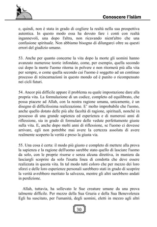 30
Conoscere l’islàm
e, quindi, non è stata in grado di cogliere la realtà nella sua prospettiva
autentica. In questo modo essa ha dovuto fare i conti con realtà
ingannevoli, una dopo l'altra, non ricavando nient'altro che una
confusione spirituale. Non abbiamo bisogno di dilungarci oltre su questi
errori del giudizio umano.
53. Anche per quanto concerne la vita dopo la morte gli uomini hanno
avanzato numerose teorie infondate, come, per esempio, quella secondo
cui dopo la morte l'uomo ritorna in polvere e non ritornerà più alla vita
per sempre, o come quella secondo cui l'uomo è soggetto ad un continuo
processo di reincarnazioni in questo mondo ed è punito o ricompensato
nei cicli futuri.
54. Ancor più difficile appare il problema su quale impostazione dare alla
propria vita. La formulazione di un codice, completo ed equilibrato, che
possa piacere ad Allah, con la nostra ragione umana, unicamente, è un
disegno di difficilissima realizzazione. E’ molto improbabile che l'uomo,
anche quello dotato delle più alte facoltà di ragione, spirituali, nonché in
possesso di una grande sapienza ed esperienza e di numerosi anni di
riflessione, sia in grado di formulare delle vedute perfettamente giuste
sulla vita. E, anche dopo molti anni di riflessione, se l'uomo ci dovesse
arrivare, egli non potrebbe mai avere la certezza assoluta di avere
realmente scoperto la verità e preso la giusta via.
55. Una cosa è certa: il modo più giusto e completo di mettere alla prova
la sapienza e la ragione dell'uomo sarebbe stato quello di lasciare l'uomo
da solo, con le proprie risorse e senza alcuna direttiva, in maniera da
lasciargli scoprire da solo l'esatta linea di condotta che deve essere
realizzata in questa vita. In tal modo tutti coloro che per mezzo dei loro
sforzi e delle loro esperienze personali sarebbero stati in grado di scoprire
la verità avrebbero meritato la salvezza, mentre gli altri sarebbero andati
in perdizione.
Allah, tuttavia, ha sollevato le Sue creature umane da una prova
talmente difficile. Per mezzo della Sua Grazia e della Sua Benevolenza
Egli ha suscitato, per l'umanità, degli uomini, eletti in mezzo agli altri
 