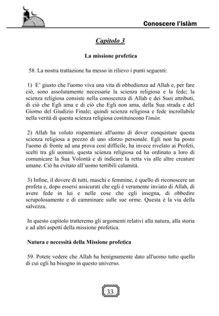 33
Conoscere l’islàm
Capitolo 3
La missione profetica
58. La nostra trattazione ha messo in rilievo i punti seguenti:
1) E’ giusto che l'uomo viva una vita di obbedienza ad Allah e, per fare
ciò, sono assolutamente necessarie la scienza religiosa e la fede; la
scienza religiosa consiste nella conoscenza di Allah e dei Suoi attributi,
di ciò che Egli ama e di ciò che Egli non ama, della Sua strada e del
Giorno del Giudizio Finale; quindi scienza religiosa e fede incrollabile
nella verità di questa scienza religiosa costituiscono l'imàn.
2) Allah ha voluto risparmiare all'uomo di dover conquistare questa
scienza religiosa a prezzo di uno sforzo personale. Egli non ha posto
l'uomo di fronte ad una prova così difficile, ha invece rivelato ai Profeti,
scelti tra gli uomini, questa scienza religiosa ed ha ordinato a loro di
comunicare la Sua Volontà e di indicare la retta via alle altre creature
umane. Ciò ha evitato all’uomo terribili calamità.
3) Infine, il dovere di tutti, maschi e femmine, è quello di riconoscere un
profeta e, dopo essersi assicurati che egli è veramente inviato di Allah, di
avere fede in lui e nelle cose che egli insegna, di obbedire
scrupolosamente e di camminare sulle sue orme. Questa è la via della
salvezza.
In questo capitolo tratteremo gli argomenti relativi alla natura, alla storia
e ad altri aspetti della missione profetica.
Natura e necessità della Missione profetica
59. Potete vedere che Allah ha benignamente dato all'uomo tutto quello
di cui egli ha bisogno in questo universo.
 