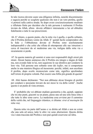 39
Conoscere l’islàm
In tale ricerca dovrete usare una diligenza infinita, nonché discernimento
e sagacia perché se scegliete qualcuno che non è un vero profeta, quello
vi porterà sulla cattiva strada. Se dopo avere coscienziosamente meditato
e riflettuto finite per decidere che la tale persona è realmente il Profeta
inviato da Allah, allora dovete affidarvi interamente a lui ed obbedire
fedelmente a tutte le sue prescrizioni.
66. E’ chiaro, a questo punto, che la retta via è quella, e quella soltanto,
che il Profeta dichiara venire da Allah. E’ quindi facile comprendere che
la fede e l’obbedienza dovute al Profeta sono assolutamente
indispensabili e che colui che rifiuta di ottemperare alle sue istruzioni e
cerca di tracciarsi da sé medesimo una via, traligna dalla retta via e
sicuramente si perde.
67. In questa materia gli uomini si sono resi responsabili degli errori più
strani. Alcuni hanno ammesso che il Profeta era integro e degno di fede
ma, non avendo fede in lui, non seguirono le sue direttive per condurre la
loro vita. Tali persone non soltanto sono dei kuffar, ma si comportano
anche in una maniera illogica ed incoerente: perché, infatti, non ascoltare
il profeta, dopo averlo riconosciuto come tale, significa sprofondare
nell’errore di propria volontà. Può esserci una follia più grande di questa?
68. Altri hanno dichiarato: “Noi non abbiamo alcun bisogno di profeti
per condurci e possiamo trovare da noi stessi la via della verità”. Anche
questo è un punto di vista erroneo.
E’ probabile che voi abbiate studiato geometria e che, quindi, sappiate
che tra due punti, giacenti su un piano, passa una ed una sola linea retta e
che tutte le altre sono curve. La medesima cosa avviene per il cammino
della verità che, nel linguaggio islamico, si chiama: sirat al mustaqim (la
retta via).
Questa retta via parte dall’uomo e va diritta ad Allah e non ne esiste
che una sola ed unica; tutte le altre vie sono aberrazioni. Questa diritta
via è stata tracciata dal Profeta e non può quindi esservene un’altra.
 