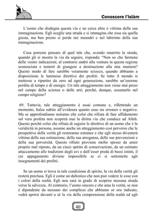 40
Conoscere l’islàm
L’uomo che disdegna questa via e ne cerca altre è vittima della sua
immaginazione. Egli sceglie una strada e si immagina che essa sia quella
giusta, ma ben presto si perde nei meandri e nel labirinto della sua
immaginazione.
Cosa potreste pensare di quel tale che, avendo smarrito la strada,
quando gli si mostra la via da seguire, risponda: “Non so che farmene
delle vostre indicazioni, al contrario andrò alla ventura in questa regione
sconosciuta e tenterò di giungere a destinazione alla mia maniera?
Questo modo di fare sarebbe veramente sciocco, quando abbiamo a
disposizione le luminose direttive dei profeti. Se tutto il mondo si
mettesse a ripartire da zero ad ogni generazione, sarebbe un’enorme
perdita di tempo e di energie. Un tale atteggiamento non viene mai preso
nel campo della scienza o delle arti; perché, dunque, assumerlo nel
campo religioso?
69. Tuttavia, tale atteggiamento è assai comune e, riflettendo un
momento, balza subito all’evidenza quanto esso sia erroneo e negativo.
Ma se approfondiamo notiamo che colui che rifiuta di fare affidamento
sul vero profeta non scoprirà mai la diritta via che conduce ad Allah.
Questo perché colui che rifiuta di seguire le direttive di un uomo che è la
veridicità in persona, assume anche un atteggiamento così perverso che le
prospettive della verità gli resteranno estranee e che egli stesso diventerà
vittima della sua ostinazione, della sua arroganza, delle sue prevenzioni e
della sua perversità. Questo rifiuto proviene molto spesso da amor
proprio mal riposto, da un cieco spirito di conservazione, da un ostinato
attaccamento alle tradizioni degli avi o dall’esser preda di bassi istinti, il
cui appagamento diviene impossibile se ci si sottomette agli
insegnamenti dei profeti.
Se un uomo si trova in tale condizione di spirito, la via della verità gli
resterà preclusa. Egli è come un daltonico che non può vedere le cose con
i colori della realtà. Egli non sarà in grado di scoprire nessuna strada
verso la salvezza. Al contrario, l’uomo sincero e che ama la verità, se non
è dipendente da nessuno dei complessi che abbiamo or ora indicato,
vedrà aprirsi davanti a sé la via della comprensione della realtà ed egli
 