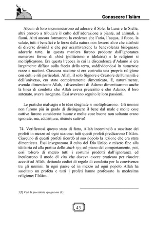 43
Conoscere l’islàm
Alcuni di loro incominciarono ad adorare il Sole, la Luna e le Stelle;
altri presero a tributare il culto dell’adorazione a piante, ad animali, a
fiumi. Altri ancora formarono la credenza che l’aria, l’acqua, il fuoco, la
salute, tutti i benefici e le forze della natura non fossero altro che attributi
di diverse divinità e che per accattivarsene la benevolenza bisognasse
adorarle tutte. In questa maniera furono prodotte dall’ignoranza
numerose forme di shirk (politeismo e idolatria) e le religioni si
moltiplicarono. Era questa l’epoca in cui la discendenza d’Adamo si era
largamente diffusa sulla faccia della terra, suddividendosi in numerose
razze e nazioni. Ciascuna nazione si era costruita una propria religione
con culti e riti particolari. Allah, il solo Signore e Creatore dell'umanità e
dell’universo, era stato completamente dimenticato. E, naturalmente,
avendo dimenticato Allah, i discendenti di Adamo dimenticarono anche
la linea di condotta che Allah aveva prescritto e che Adamo, il loro
antenato, aveva insegnato. Essi avevano seguito le loro passioni.
Le pratiche malvagie e le idee sbagliate si moltiplicarono. Gli uomini
non furono più in grado di distinguere il bene dal male e molte cose
cattive furono considerate buone e molte cose buone non soltanto erano
ignorate, ma, addirittura, ritenute cattive!
74. Verificatosi questo stato di fatto, Allah incominciò a suscitare dei
profeti in mezzo ad ogni nazione: tutti questi profeti predicarono l’Islàm.
Ciascuno di questi profeti ricordò al suo popolo la lezione che era stata
dimenticata. Essi insegnarono il culto del Dio Unico e misero fine alla
idolatria ed alla pratica dello shirk 3[2]; sul piano del comportamento, poi,
essi tolsero di mezzo tutti i costumi prodotti dall’ignoranza ed
inculcarono il modo di vita che doveva essere praticato per riuscire
accetti ad Allah, dettando codici di regole di condotta per la convivenza
tra gli uomini. In ogni paese ed in mezzo ad ogni popolo Allah ha
suscitato un profeta e tutti i profeti hanno professato la medesima
religione: l’Islàm.
3[2] Vedi la precedente spiegazione (1)
 