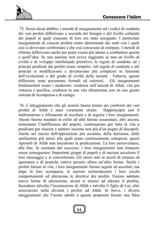 44
Conoscere l’islàm
75. Senza alcun dubbio, i metodi di insegnamento ed i codici di condotta
dei vari profeti differivano a seconda dei bisogni e del livello culturale
dei popoli ai quali ciascuno di loro era stato assegnato. I particolari
insegnamenti di ciascun profeta erano determinati dai mali con i quali
essi si dovevano confrontare e che essi cercavano di estirpare. I metodi di
riforma differivano anche per poter essere più idonei a combattere questa
o quell’idea. Se una nazione non aveva raggiunto se non un livello di
civiltà e di sviluppo intellettuale primitivo, le regole di condotta ed i
principi predicati dai profeti erano semplici: tali regole di condotta e tali
principi si modificavano e diventavano più complessi in funzione
dell’evoluzione e del grado di civiltà della società. Tuttavia, queste
differenze sono puramente formali ed esteriori. Gli insegnamenti
fondamentali erano i medesimi: credenza nell’unicità di Allah, vita pia
virtuosa e pacifica, credenza in una vita ultraterrena con un suo giusto
sistema di ricompensa e di castigo.
76. L’atteggiamento che gli uomini hanno tenuto nei confronti dei veri
profeti di Allah è stato veramente strano. Dapprincipio essi li
maltrattarono e rifiutarono di ascoltare e di seguire i loro insegnamenti.
Alcuni furono mandati in esilio ed altri furono assassinati; altri ancora,
nonostante l’indifferenza del popolo, continuarono per tutta la vita a
predicare per riuscire a mettere insieme non più d’un pugno di discepoli.
Anche nel mezzo dell'opposizione più accanita, della derisione, delle
umiliazioni più atroci alle quali erano continuamente sottoposti, questi
Apostoli di Allah non lasciarono la predicazione. La loro perseveranza,
alla fine, fu coronata dal successo: i loro insegnamenti non rimasero
senza conseguenze. Importanti gruppi di popoli e di nazioni accolsero il
loro messaggio e si convertirono. Gli errori nati in secoli di erranza ed
ignoranza e di pratiche cattive presero allora un’altra forma: finché i
profeti furono in vita, i loro insegnamenti furono seguiti ed accettati, ma
dopo la loro scomparsa, le nazioni reintrodussero i loro vecchi
comportamenti ed alterarono le direttive dei profeti. Furono adottate
nuove forme di adorazione; alcuni si misero ad adorare il profeta,
facendone talvolta l’incarnazione di Allah e talvolta il figlio di Lui; altri
associarono nella divinità i profeti ad Allah. In breve, i diversi
atteggiamenti che l’uomo adottò a questo proposito furono una falsa
 