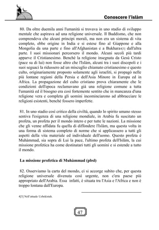 47
Conoscere l’islàm
80. Da oltre duemila anni l'umanità si trovava in uno stadio di sviluppo
mentale che aspirava ad una religione universale. Il Buddismo, che non
comprendeva che alcuni principi morali, ma non era un sistema di vita
completo, ebbe origine in India e si estese fino al Giappone e alla
Mongolia da una parte e fino all'Afghanistan e a Bukhara4[3] dall'altra
parte. I suoi missionari percorsero il mondo. Alcuni secoli più tardi
apparve il Cristianesimo. Benché la religione insegnata da Gesù Cristo
(pace su di lui) non fosse altro che l'Islàm, alcuni tra i suoi discepoli e i
suoi seguaci la ridussero ad un miscuglio chiamato cristianesimo e questo
culto, originariamente proposto solamente agli israeliti, si propagò nelle
più lontane regioni della Persia e dell'Asia Minore in Europa ed in
Africa. La propagazione del culto cristiano prova chiaramente che le
condizioni dell'epoca reclamavano già una religione comune a tutta
l'umanità ed il bisogno era così fortemente sentito che in mancanza d'una
religione vera e completa gli uomini incominciarono ad abbracciare le
religioni esistenti, benché fossero imperfette.
81. In uno stadio così critico della civiltà, quando lo spirito umano stesso
sentiva l'esigenza di una religione mondiale, in Arabia fu suscitato un
profeta, un profeta per il mondo intero e per tutte le nazioni. La missione
che gli venne affidata fu quella di diffondere l'Islàm, ma questa volta in
una forma di sistema completo di norme che si applicassero a tutti gli
aspetti della vita materiale ed individuale dell'uomo. Questo profeta è
Muhàmmad, sia sopra di Lui la pace, l'ultimo profeta dell'Islàm, la cui
missione profetica ha come destinatari tutti gli uomini e si estende a tutto
il mondo.
La missione profetica di Muhàmmad (pbsl)
82. Osserviamo la carta del mondo, ci si accorge subito che, per questa
religione universale divenuta così urgente, non c'era paese più
appropriato dell'Arabia. Essa infatti, è situata tra l'Asia e l'Africa e non è
troppo lontana dall'Europa.
4[3] Nell’attuale Uzbekistah.
 