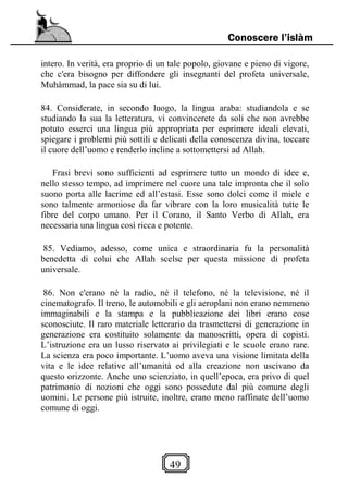 49
Conoscere l’islàm
intero. In verità, era proprio di un tale popolo, giovane e pieno di vigore,
che c'era bisogno per diffondere gli insegnanti del profeta universale,
Muhàmmad, la pace sia su di lui.
84. Considerate, in secondo luogo, la lingua araba: studiandola e se
studiando la sua la letteratura, vi convincerete da soli che non avrebbe
potuto esserci una lingua più appropriata per esprimere ideali elevati,
spiegare i problemi più sottili e delicati della conoscenza divina, toccare
il cuore dell’uomo e renderlo incline a sottomettersi ad Allah.
Frasi brevi sono sufficienti ad esprimere tutto un mondo di idee e,
nello stesso tempo, ad imprimere nel cuore una tale impronta che il solo
suono porta alle lacrime ed all’estasi. Esse sono dolci come il miele e
sono talmente armoniose da far vibrare con la loro musicalità tutte le
fibre del corpo umano. Per il Corano, il Santo Verbo di Allah, era
necessaria una lingua così ricca e potente.
85. Vediamo, adesso, come unica e straordinaria fu la personalità
benedetta di colui che Allah scelse per questa missione di profeta
universale.
86. Non c'erano né la radio, né il telefono, né la televisione, né il
cinematografo. Il treno, le automobili e gli aeroplani non erano nemmeno
immaginabili e la stampa e la pubblicazione dei libri erano cose
sconosciute. Il raro materiale letterario da trasmettersi di generazione in
generazione era costituito solamente da manoscritti, opera di copisti.
L’istruzione era un lusso riservato ai privilegiati e le scuole erano rare.
La scienza era poco importante. L’uomo aveva una visione limitata della
vita e le idee relative all’umanità ed alla creazione non uscivano da
questo orizzonte. Anche uno scienziato, in quell’epoca, era privo di quel
patrimonio di nozioni che oggi sono possedute dal più comune degli
uomini. Le persone più istruite, inoltre, erano meno raffinate dell’uomo
comune di oggi.
 