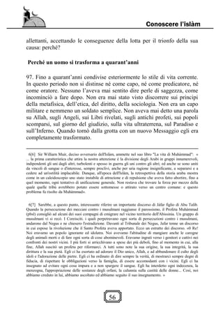 56
Conoscere l’islàm
allettanti, accettando le conseguenze della lotta per il trionfo della sua
causa: perché?
Perché un uomo si trasforma a quarant’anni
97. Fino a quarant’anni condivise esteriormente lo stile di vita corrente.
In questo periodo non si distinse né come capo, né come predicatore, né
come oratore. Nessuno l’aveva mai sentito dire perle di saggezza, come
incominciò a fare dopo. Non era mai stato visto discorrere sui principi
della metafisica, dell’etica, del diritto, della sociologia. Non era un capo
militare e nemmeno un soldato semplice. Non aveva mai detto una parola
su Allah, sugli Angeli, sui Libri rivelati, sugli antichi profeti, sui popoli
scomparsi, sul giorno del giudizio, sulla vita ultraterrena, sul Paradiso e
sull’Inferno. Quando tornò dalla grotta con un nuovo Messaggio egli era
completamente trasformato.
6[6] Sir Williarn Muir, deciso avversario dell'Islàm, ammette nel suo libro "La vita di Muhàmmad": «
... la prima caratteristica che attira la nostra attenzione è la divisione degli Arabi in gruppi innumerevoli,
indipendenti gli uni dagli altri; turbolenti e spesso in guerra gli uni contro gli altri; ed anche se sono uniti
da vincoli di sangue o d'interesse, sempre proclivi, anche per uria ragione insignificante, a separarsi e a
cedere ad un'ostilità implacabile. Dunque, all'epoca dell'Islàm, la retrospettiva della storia araba mostra
come in un caleidoscopio uno stato instabile di attrazione e di repulsione che aveva fatto abortire, fino a
quel momento, ogni tentativo di unificazione generale. Non restava che trovare la forza per mezzo della
quale quelle tribù avrebbero potuto essere sottomesse o attirato verso un centro comune: e questo
problema fu risolto da Muhàmmad».
6[7] Sarebbe, a questo punto, interessante riferire un importante discorso di Jàfar figlio di Abu Talib.
Quando la persecuzione dei meccani contro i musulmani raggiunse il parossismo, il Profeta Muhàmmad
(pbsl) consigliò ad alcuni dei suoi compagni di emigrare nel vicino territorio dell'Abissinia. Un gruppo di
musulmani vi si recò. I Coreisciti. i quali perpetravano ogni sorta di persecuzioni contro i musulmani,
andarono dal Negus e ne chiesero l'estradizione. Davanti al Tribunale dei Negus, Jafar tenne un discorso
in cui espose la rivoluzione che il Santo Profeta aveva apportato. Ecco un estratto dei discorso. «0 Re!
Noi eravamo un popolo ignorante ed idolatra. Noi avevamo l'abitudine di mangiare anche le carogne
degli animali morti e di fare ogni sorta di cose abominevoli. Eravamo ingrati verso i genitori e cattivi nei
confronti dei nostri vicini. I più forti si arricchivano a spese dei più deboli, fino al momento in cui, alla
fine, Allah suscitò un profeta per riformarci. A tutti sono note la sua origine, la sua integrità, la sua
dirittura e la sua pietà. Egli ci ha esortato ad adorare il Dio unico, Allah, e ad abbandonare il culto degli
idoli e l'adorazione delle pietre. Egli ci ha ordinato di dire sempre la verità, di mostrarci sempre degni di
fiducia, di rispettare le obbligazioni verso la famiglia, di essere accomodanti con i vicini. Egli ci ha
insegnato ad evitare ogni cosa impura e a non spargere il sangue. Egli ha interdetto ogni indecenza, la
menzogna, l'appropriazione delle sostanze degli orfani, la calunnia sulla castità delle donne... Così, noi
abbiamo creduto in lui, abbiamo ascoltato ed abbiamo seguito il suo insegnamento. »
 
