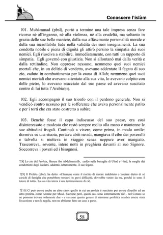 58
Conoscere l’islàm
101. Muhàmmad (pbsl), portò a termine una tale impresa senza fare
ricorso né all'inganno, né alla violenza, né alla crudeltà, ma soltanto in
grazia delle sue belle maniere, della sua affascinante personalità morale e
della sua incrollabile fede nella validità dei suoi insegnamenti. La sua
condotta nobile e piena di dignità gli attirò persino la simpatia dei suoi
nemici. Egli riusciva a stabilire, immediatamente, con tutti un rapporto di
simpatia. Egli governò con giustizia. Non si allontanò mai dalla verità e
dalla rettitudine. Non oppresse nessuno; nemmeno quei suoi nemici
mortali che, in un delirio di vendetta, avevano addentato il fegato di suo
zio, caduto in combattimento per la causa di Allah; nemmeno quei suoi
nemici mortali che avevano attentato alla sua vita, lo avevano colpito con
delle pietre, lo avevano scacciato dal suo paese ed avevano suscitato
contro di lui tutta l’Arabia7[8].
102. Egli accompagnò il suo trionfo con il perdono generale. Non si
vendicò contro nessuno per le sofferenze che aveva personalmente patito
e per i torti che era stato costretto a subire.
103. Benché fosse il capo indiscusso del suo paese, era così
disinteressato e modesto che restò sempre molto alla mano e mantenne le
sue abitudini frugali. Continuò a vivere, come prima, in modo umile:
dormiva su una stuoia, portava abiti ruvidi, mangiava il cibo dei poverelli
e talvolta si metteva in viaggio senza neppure aver mangiato.
Trascorreva, sovente, intere notti in preghiera davanti al suo Signore.
Soccorreva i poveri ed i bisognosi.
7[8] Lo zio del Profeta, Hamza ibn Abdulmuttalib, cadde nella battaglia di Uhud e Hind, la moglie dei
condottiero degli idolatri, addentò, letteralmente, il suo fegato.
7[9] Il Profeta (pbsl), ha detto: «Chiunque corre il rischio di morire indebitato o lasciare dietro di sé
carichi di famiglia che potrebbero trovarsi in gravi difficoltà, dovrebbe venire da me, perché io sono il
tutore di tutti». La sua vita intera è una testimonianza di ciò.
7[10] Ci può essere anche un altro caso: quello in cui un profeta è suscitato per essere d'ausilio ad un
altro profeta, come Aronne per Mosè. Siccome però, questi casi sono estremamente rari - nel Corano se
ne possono trovare solamente due - e siccome questo genere di missione profetica sembra essere stata
l'eccezione e non la regola, non ne abbiamo fatto un caso a parte.
 