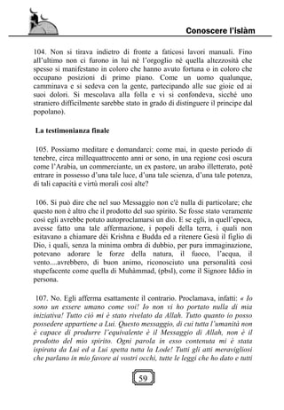 59
Conoscere l’islàm
104. Non si tirava indietro di fronte a faticosi lavori manuali. Fino
all’ultimo non ci furono in lui né l’orgoglio né quella altezzosità che
spesso si manifestano in coloro che hanno avuto fortuna o in coloro che
occupano posizioni di primo piano. Come un uomo qualunque,
camminava e si sedeva con la gente, partecipando alle sue gioie ed ai
suoi dolori. Si mescolava alla folla e vi si confondeva, sicché uno
straniero difficilmente sarebbe stato in grado di distinguere il principe dal
popolano).
La testimonianza finale
105. Possiamo meditare e domandarci: come mai, in questo periodo di
tenebre, circa millequattrocento anni or sono, in una regione così oscura
come l’Arabia, un commerciante, un ex pastore, un arabo illetterato, poté
entrare in possesso d’una tale luce, d’una tale scienza, d’una tale potenza,
di tali capacità e virtù morali così alte?
106. Si può dire che nel suo Messaggio non c'è nulla di particolare; che
questo non è altro che il prodotto del suo spirito. Se fosse stato veramente
così egli avrebbe potuto autoproclamarsi un dio. E se egli, in quell’epoca,
avesse fatto una tale affermazione, i popoli della terra, i quali non
esitavano a chiamare dèi Krishna e Budda ed a ritenere Gesù il figlio di
Dio, i quali, senza la minima ombra di dubbio, per pura immaginazione,
potevano adorare le forze della natura, il fuoco, l’acqua, il
vento....avrebbero, di buon animo, riconosciuto una personalità così
stupefacente come quella di Muhàmmad, (pbsl), come il Signore Iddio in
persona.
107. No. Egli afferma esattamente il contrario. Proclamava, infatti: « Io
sono un essere umano come voi! Io non vi ho portato nulla di mia
iniziativa! Tutto ciò mi è stato rivelato da Allah. Tutto quanto io posso
possedere appartiene a Lui. Questo messaggio, di cui tutta l’umanità non
è capace di produrre l’equivalente è il Messaggio di Allah, non è il
prodotto del mio spirito. Ogni parola in esso contenuta mi è stata
ispirata da Lui ed a Lui spetta tutta la Lode! Tutti gli atti meravigliosi
che parlano in mio favore ai vostri occhi, tutte le leggi che ho dato e tutti
 