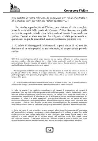 64
Conoscere l’islàm
reso perfetta la vostra religione, ho completato per voi la Mia grazia e
Mi è piaciuto darvi per religione l'Islàm”(Corano V, 3)
Uno studio approfondito dell’Islàm come sistema di vita completo
prova la veridicità delle parole del Corano. L'Islàm fornisce una guida
per la vita in questo mondo e per l’altro; nulla di quanto è essenziale per
guidare l’uomo è stato omesso. La religione è stata perfezionata e,
quindi, non c'è più la necessità di una nuova missione profetica 8[11].
119. Infine, il Messaggio di Muhàmmad (la pace sia su di lui) non era
destinato ad un solo popolo, ad un solo paese, ad un particolare periodo
storico.
8[11] Si è avanzata la pretesa che il tempo trascorso sia una ragione sufficiente per rendere necessaria
una nuova guida e che una religione che è stata rivelata quattordici secoli or sono ha dovuto
necessariamente diventare inadatta alle esigenze di un epoca nuova. Questa opinione è destituita di
qualsiasi fondamento ed eccone, in breve, le ragioni:
1 - Gli insegnamenti dell'Islàm sono eterni perché sono stati rivelati da Allah che conosce il passato, il
presente ed il futuro e che è Eterno. È il sapere umano che è limitato; è l'occhio umano che non è in
grado di percepire, nella penombra, le prospettive future e non Allah la Cui scienza è oltre i limiti del
tempo e dello spazio.
2 – L’ Islàm è fondato sulla natura umana che non varia da un'epoca all'altra. Tutti gli uomini sono usciti
dal medesimo stampo e, fondamentalmente, la natura umana non ha subito variazioni.
3- Nella vita umana c'è un equilibrio meraviglioso tra gli elementi di permanenza e gli elementi di
mutamento. Tutto non è né totalmente permanente né totalmente mutante I principi fondamentali, i valori
base non invitano al mutamento, sono le forme esteriori che variano con il tempo ma conservando in
tutto certe basi immodificabili. L’Islàm ha previsto di provvedere ai bisogni sia della permanenza sia del
mutamento. Il Corano e la Sunna espongono i principi eterni dell'Islàm che, per mezzo dell'ijtihad
(l'evoluzione interpretativa della giurisprudenza) possono essere applicati ad ogni epoca a seconda delle
sue esigenze. L’Islàm è l’unica religione che ha fissato un sistema previsto per il continuo movimento
delle forme e strutture sociali in conformità con i principi fondamentali ed i valori permanenti della vita.
4- Anche dal punto di vista scientifico, la razza umana è all’età in cui fu inaugurata dall’apparizione
dell’uomo sulla terra e nessun cambiamento evolutivo fondamentale si è verificato in questa fase. Molte
civiltà sono sorte e sono crollate, molte culture si sono sviluppate e sono passate. Diversi imperi si sono
costituiti e si sono sfasciati ma ci troviamo sempre nel medesimo anello della grande catena
dell’evoluzione cosmica. È per questo motivo che l’opinione secondo la quale le direttive date alcuni
secoli fa diventano obsolete automaticamente per il decorso del tempo è completamente infondata.
 