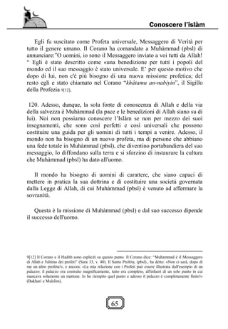 65
Conoscere l’islàm
Egli fu suscitato come Profeta universale, Messaggero di Verità per
tutto il genere umano. Il Corano ha comandato a Muhàmmad (pbsl) di
annunciare:”O uomini, io sono il Messaggero inviato a voi tutti da Allah!
“ Egli è stato descritto come «una benedizione per tutti i popoli del
mondo ed il suo messaggio è stato universale. E’ per questo motivo che
dopo di lui, non c'è più bisogno di una nuova missione profetica; del
resto egli e stato chiamato nel Corano “khâtamu an-nabiyin”, il Sigillo
della Profezia 9[12].
120. Adesso, dunque, la sola fonte di conoscenza di Allah e della via
della salvezza è Muhàmmad (la pace e le benedizioni di Allah siano su di
lui). Noi non possiamo conoscere l’Islàm se non per mezzo dei suoi
insegnamenti, che sono così perfetti e così universali che possono
costituire una guida per gli uomini di tutti i tempi a venire. Adesso, il
mondo non ha bisogno di un nuovo profeta, ma di persone che abbiano
una fede totale in Muhàmmad (pbsl), che diventino portabandiera del suo
messaggio, lo diffondano sulla terra e si sforzino di instaurare la cultura
che Muhàmmad (pbsl) ha dato all'uomo.
Il mondo ha bisogno di uomini di carattere, che siano capaci di
mettere in pratica la sua dottrina e di costituire una società governata
dalla Legge di Allah, di cui Muhàmmad (pbsl) è venuto ad affermare la
sovranità.
Questa è la missione di Muhàmmad (pbsl) e dal suo successo dipende
il successo dell'uomo.
9[12] Il Corano e il Hadith sono espliciti su questo punto. Il Corano dice: “Muhammad è il Messaggero
di Allah e l'ultimo dei profeti” (Sura 33, v. 40). Il Santo Profeta, (pbsl)., ha detto: «Non ci sarà, dopo di
me un altro profeta!», e ancora: «La mia relazione con i Profeti può essere illustrata dall'esempio di un
palazzo: il palazzo era costruito magnificamente, tutto era completo, all'infuori di un solo punto in cui
mancava solamente un mattone. Io ho riempito quel punto e adesso il palazzo è completamente finito!»
(Bukhari e Mulslim).
 