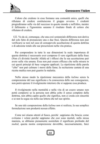 68
Conoscere l’islàm
Coloro che credono in essa formano una comunità unica, quelli che
rifiutano di credere costituiscono il gruppo avverso. I credenti
progrediranno sulla via del successo in questo mondo e nell'altro, mentre
il fallimento e l'ignominia saranno il risultato finale di coloro che
rifiutano di credere.
122. Va da sé, comunque, che una così sostanziale differenza non deriva
dal solo fatto di pronunciare una o due frasi. Questa differenza non può
verificarsi se non nel caso di consapevole accettazione di questa dottrina
e di adesione totale alle sue prescrizioni nella vita pratica.
Per comprendere in tutte le sue dimensioni la reale importanza di
questa dottrina è necessario aver compreso il vero significato della frase
(Non c'è divinità fuorché Allah) ed i riflessi che la sua accettazione può
avere sulla vita umana. Essa non può essere efficace che nella misura in
cui questi principi di base vengono applicati. La ripetizione della parola
“cibo” non può calmare i morsi della fame; la recitazione cantata di una
ricetta medica non può guarire la malattia.
Nello stesso modo la ripetizione meccanica della kalima senza la
comprensione del suo significato e la conoscenza delle sue conseguenze,
non potrà operare il rivolgimento interiore che si suppone essa produca.
Il rivolgimento nella mentalità e nella vita di un essere umano non
potrà compiersi se la persona non abbia colto il senso completo della
dottrina, non abbia capito quello che significa, non ci creda con sincerità
e se non la segua sia nella sua lettera che nel suo spirito.
Se una tale comprensione della kalima non si realizza, la sua semplice
formulazione non produrrà nessun effetto.
Come noi stiamo attenti al fuoco, perché sappiamo che brucia; come
evitiamo i veleni perché sappiamo che essi sono mortali, nella stessa
maniera, se abbiamo pienamente assimilato il significato profondo del
tauhid, questa nostra comprensione dovrebbe, necessariamente, farci
 