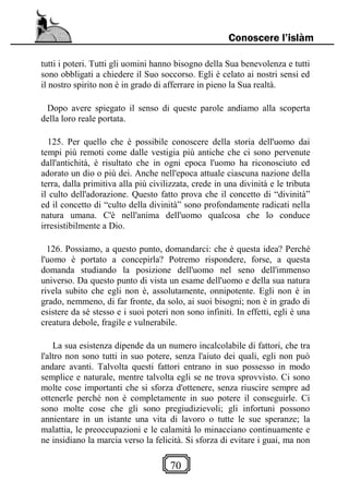 70
Conoscere l’islàm
tutti i poteri. Tutti gli uomini hanno bisogno della Sua benevolenza e tutti
sono obbligati a chiedere il Suo soccorso. Egli è celato ai nostri sensi ed
il nostro spirito non è in grado di afferrare in pieno la Sua realtà.
Dopo avere spiegato il senso di queste parole andiamo alla scoperta
della loro reale portata.
125. Per quello che è possibile conoscere della storia dell'uomo dai
tempi più remoti come dalle vestigia più antiche che ci sono pervenute
dall'antichità, è risultato che in ogni epoca l'uomo ha riconosciuto ed
adorato un dio o più dei. Anche nell'epoca attuale ciascuna nazione della
terra, dalla primitiva alla più civilizzata, crede in una divinità e le tributa
il culto dell'adorazione. Questo fatto prova che il concetto di “divinità”
ed il concetto di “culto della divinità” sono profondamente radicati nella
natura umana. C'è nell'anima dell'uomo qualcosa che lo conduce
irresistibilmente a Dio.
126. Possiamo, a questo punto, domandarci: che è questa idea? Perché
l'uomo è portato a concepirla? Potremo rispondere, forse, a questa
domanda studiando la posizione dell'uomo nel seno dell'immenso
universo. Da questo punto di vista un esame dell'uomo e della sua natura
rivela subito che egli non è, assolutamente, onnipotente. Egli non è in
grado, nemmeno, di far fronte, da solo, ai suoi bisogni; non è in grado di
esistere da sé stesso e i suoi poteri non sono infiniti. In effetti, egli è una
creatura debole, fragile e vulnerabile.
La sua esistenza dipende da un numero incalcolabile di fattori, che tra
l'altro non sono tutti in suo potere, senza l'aiuto dei quali, egli non può
andare avanti. Talvolta questi fattori entrano in suo possesso in modo
semplice e naturale, mentre talvolta egli se ne trova sprovvisto. Ci sono
molte cose importanti che si sforza d'ottenere, senza riuscire sempre ad
ottenerle perché non è completamente in suo potere il conseguirle. Ci
sono molte cose che gli sono pregiudizievoli; gli infortuni possono
annientare in un istante una vita di lavoro o tutte le sue speranze; la
malattia, le preoccupazioni e le calamità lo minacciano continuamente e
ne insidiano la marcia verso la felicità. Si sforza di evitare i guai, ma non
 