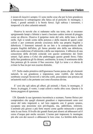 71
Conoscere l’islàm
è sicuro di riuscirvi sempre. Ci sono molte cose che per la loro grandezza
e imponenza lo sottopongono alla fatica ed al pericolo: le montagne, i
fiumi, i grandi animali e le bestie feroci. Egli subisce i terremoti, i
temporali e le altre calamità naturali.
Osserva le nuvole che si radunano sulla sua testa, che si oscurano
sprigionando lampi e fulmini e tuoni e lasciano cadere torrenti di pioggia
come un diluvio. Osserva il perpetuo moto del sole, della luna e delle
stelle. Egli si rende conto della potenza e della maestà di questi corpi
celesti e per contrasto prende coscienza della sua propria fragilità e
debolezza. I fenomeni naturali da un lato e la consapevolezza della
propria fragilità dall'altro, gli fanno prender atto della sua debolezza,
della sua condizione d’inferiorità e della sua impotenza. L'abbozzo di una
concezione della divinità coincide con questo sentimento dei limiti
umani. Egli pensa a Colui che padroneggia queste grandi forze; l'idea
della Sua grandezza gli fa chinare, umilmente, la testa; il sentimento della
Sua potenza gli fa cercare il Suo soccorso. Egli Lo teme e si sforza di
evitare la Sua ira per non esserne distrutto.
127. Nello stadio primitivo dell'ignoranza l'uomo pensa che gli elementi
naturali, la cui grandezza e imponenza sono visibili, che talvolta
sembrano essergli favorevoli e talvolta ostili, possiedano una potenza ed
un'autorità reali e che pertanto essi sono d'essenza divina.
E’ così che egli adora gli alberi, gli animali, i fiumi, le montagne, il
fuoco, la pioggia, il vento, i corpi celesti e molte altre cose. Questa è la
forma peggiore di ignoranza.
128. Quando la sua ignoranza incomincia a scemare, l'uomo finisce per
comprendere che quegli elementi grandiosi e impressionanti sono essi
stessi del tutto impotenti e, nel loro rapporto con il genere umano,
occupano una posizione non privilegiata, ma, addirittura, inferiore.
L'animale più grosso e più forte muore come quello minuscolo e perde
tutta la sua forza. Il livello dei grandi fiumi può alzarsi ed abbassarsi ed il
corso d’acqua può anche seccarsi. L'uomo può trapassare le montagne
più alte con dei tunnels o abbassare le loro cime. La fertilità della terra
 