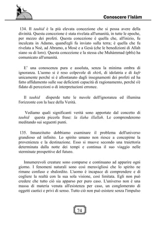 74
Conoscere l’islàm
134. Il tauhid è la più elevata concezione che si possa avere della
divinità. Questa concezione è stata rivelata all'umanità, in tutte le epoche,
per mezzo dei profeti. Questa concezione è quella che, all'inizio, fu
inculcata in Adamo, quand'egli fu inviato sulla terra; è quella che fu
rivelata a Noè, ad Abramo, a Mosè e a Gesù (che le benedizioni di Allah
siano su di loro). Questa concezione e la stessa che Muhàmmad (pbls) ha
comunicato all'umanità.
E’ una conoscenza pura e assoluta, senza la minima ombra di
ignoranza. L'uomo si è reso colpevole di shirk, di idolatria e di kufr
unicamente perché si è allontanato dagli insegnamenti dei profeti ed ha
fatto affidamento sulle sue deficienti capacità di ragionamento, perché s'è
fidato di percezioni o di interpretazioni erronee.
Il tauhid disperde tutte le nuvole dell'ignoranza ed illumina
l'orizzonte con la luce della Verità.
Vediamo quali significanti verità sono apportate dal concetto di
tauhid questa piccola frase: la ilaha illallah. Le comprenderemo
meditando sui seguenti punti.
135. Innanzitutto dobbiamo esaminare il problema dell'universo
grandioso ed infinito. Lo spirito umano non riesce a concepirne la
provenienza e la destinazione. Esso si muove secondo una traiettoria
determinata dalla notte dei tempi e continua il suo viaggio nelle
sterminate prospettive del futuro.
Innumerevoli creature sono comparse e continuano ad apparire ogni
giorno. I fenomeni naturali sono così meravigliosi che lo spirito ne
rimane confuso e sbalordito. L'uomo è incapace di comprendere e di
cogliere la realtà con la sua sola visione, così limitata. Egli non può
credere che tutto ciò sia apparso per puro caso. L'universo non è una
massa di materia venuta all'esistenza per caso, un conglomerato di
oggetti caotici e privi di senso. Tutto ciò non può esistere senza l'impulso
 